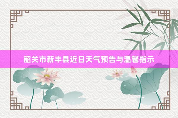 韶关市新丰县近日天气预告与温馨指示