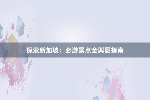 探索新加坡：必游景点全舆图指南